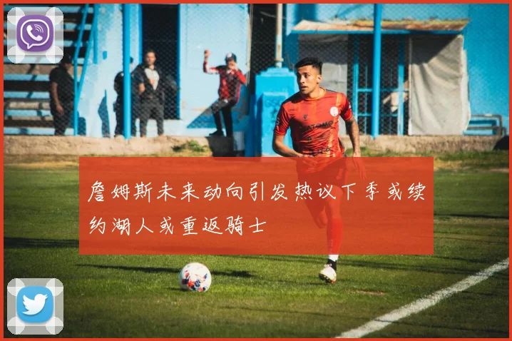 詹姆斯未来动向引发热议下季或续约湖人或重返骑士