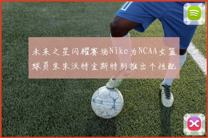 未来之星闪耀赛场Nike为NCAA女篮球员朱朱沃特金斯特别推出个性配色球鞋