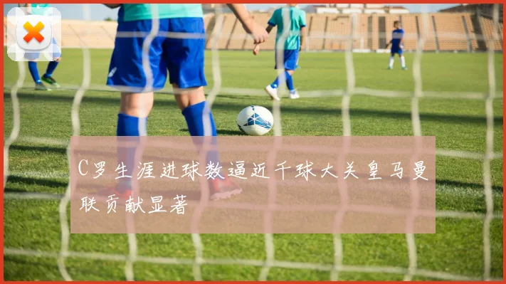 C罗生涯进球数逼近千球大关皇马曼联贡献显著