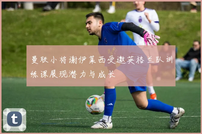 曼联小将谢伊莱西受邀英格兰队训练课展现潜力与成长