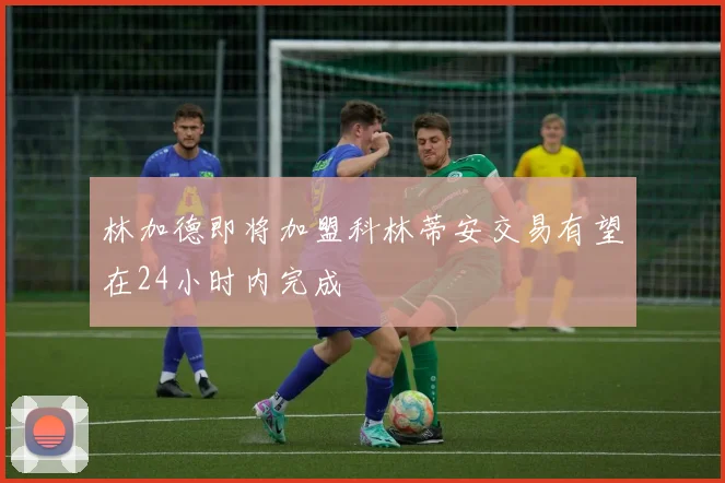 林加德即将加盟科林蒂安交易有望在24小时内完成