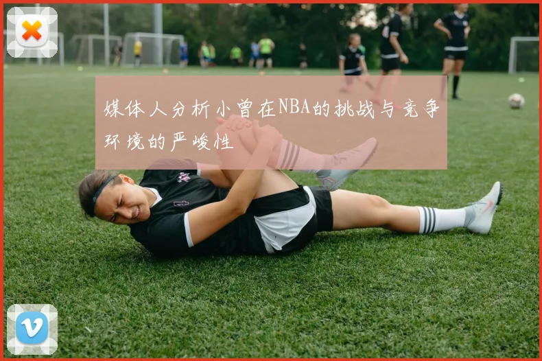 媒体人分析小曾在NBA的挑战与竞争环境的严峻性