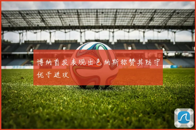 博纳首发表现出色纳斯称赞其防守优于进攻