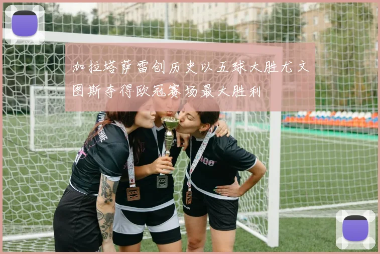 加拉塔萨雷创历史以五球大胜尤文图斯夺得欧冠赛场最大胜利