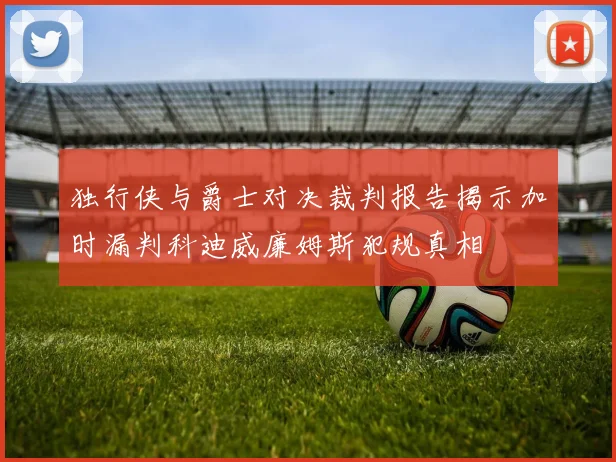 独行侠与爵士对决裁判报告揭示加时漏判科迪威廉姆斯犯规真相