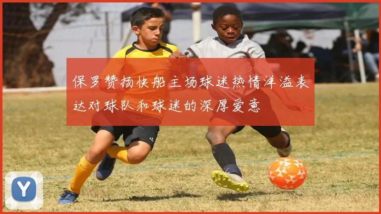 保罗赞扬快船主场球迷热情洋溢表达对球队和球迷的深厚爱意