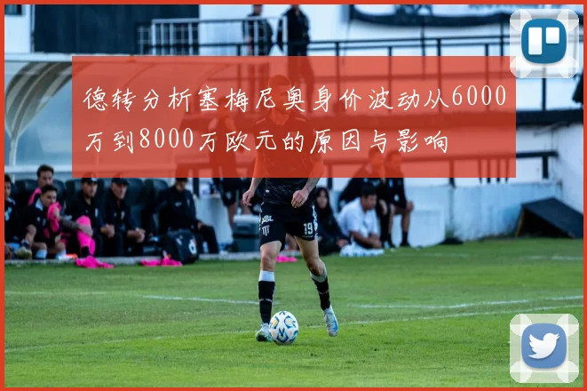 德转分析塞梅尼奥身价波动从6000万到8000万欧元的原因与影响