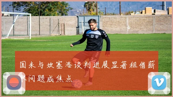 国米与坎塞洛谈判进展显著租借薪水问题成焦点