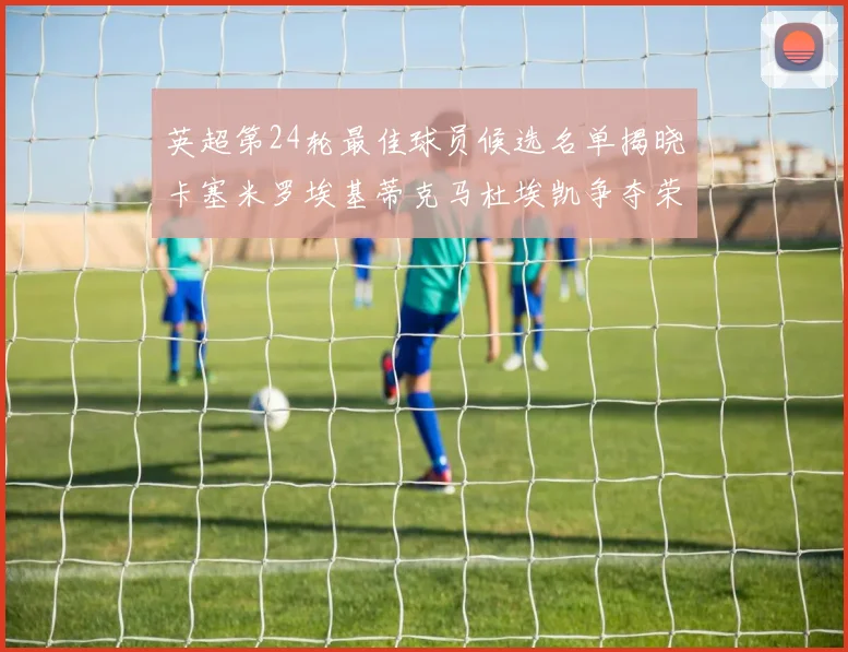 英超第24轮最佳球员候选名单揭晓卡塞米罗埃基蒂克马杜埃凯争夺荣誉