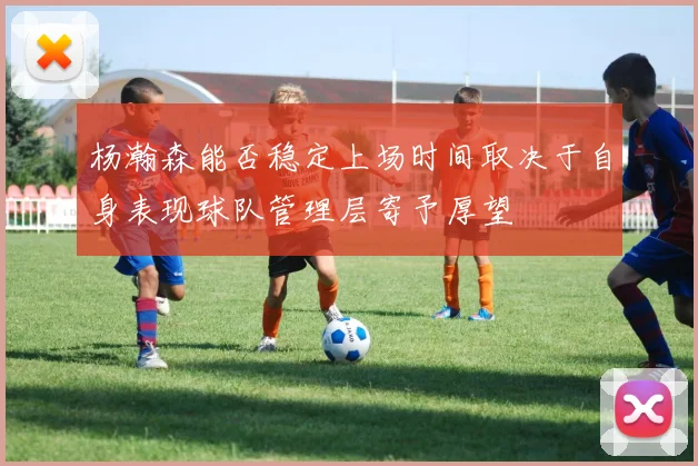 杨瀚森能否稳定上场时间取决于自身表现球队管理层寄予厚望