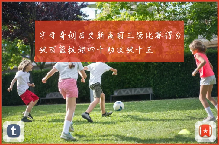 字母哥创历史新高前三场比赛得分破百篮板超四十助攻破十五