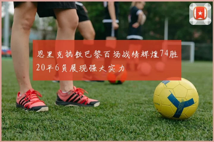 恩里克执教巴黎百场战绩辉煌74胜20平6负展现强大实力