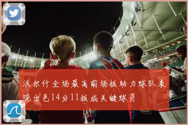 沃尔什全场最高前场板助力球队表现出色14分11板成关键球员