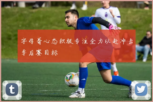 字母哥心态积极专注全力以赴冲击季后赛目标