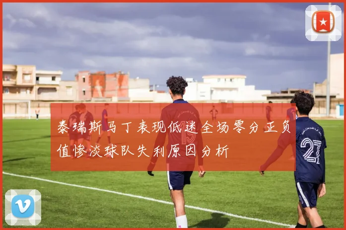 泰瑞斯马丁表现低迷全场零分正负值惨淡球队失利原因分析