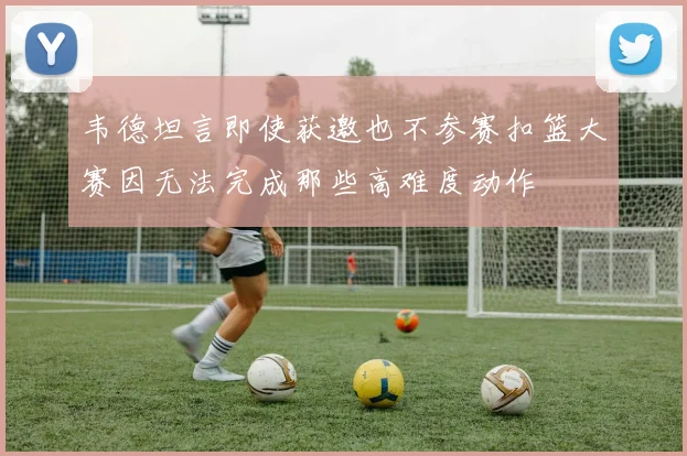 韦德坦言即使获邀也不参赛扣篮大赛因无法完成那些高难度动作