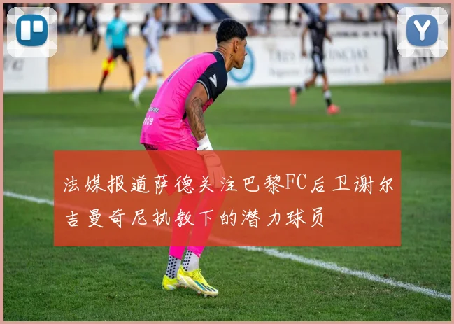 法媒报道萨德关注巴黎FC后卫谢尔吉曼奇尼执教下的潜力球员