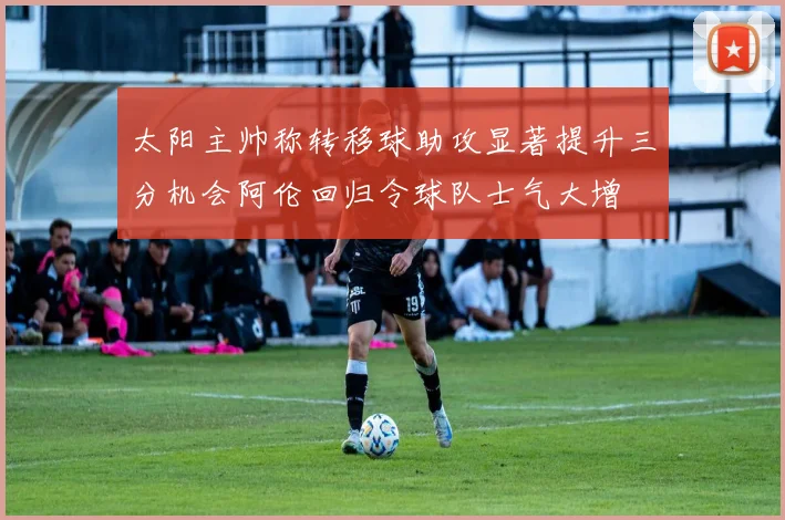 太阳主帅称转移球助攻显著提升三分机会阿伦回归令球队士气大增