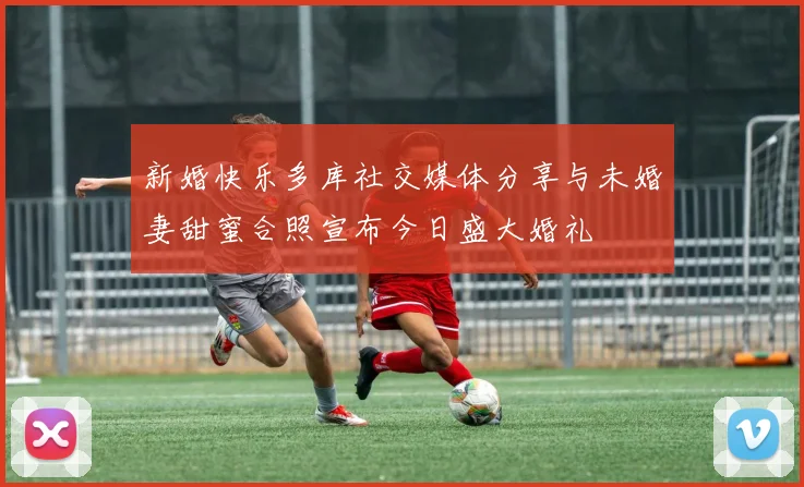 新婚快乐多库社交媒体分享与未婚妻甜蜜合照宣布今日盛大婚礼