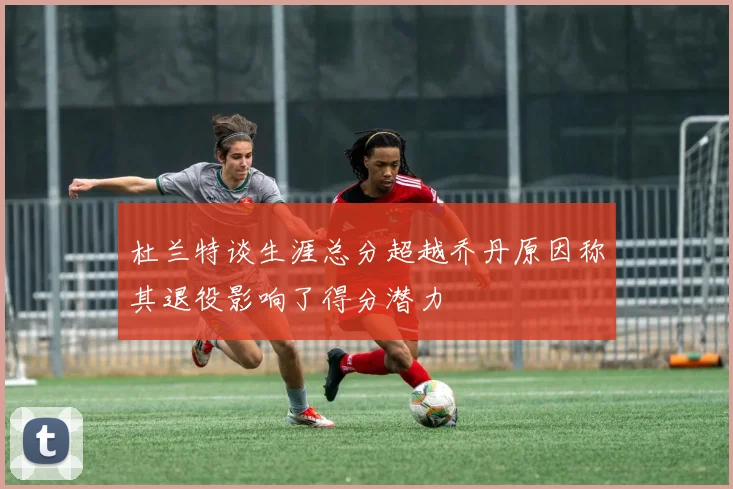 杜兰特谈生涯总分超越乔丹原因称其退役影响了得分潜力