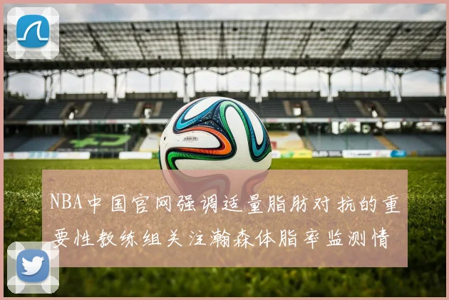 NBA中国官网强调适量脂肪对抗的重要性教练组关注瀚森体脂率监测情况