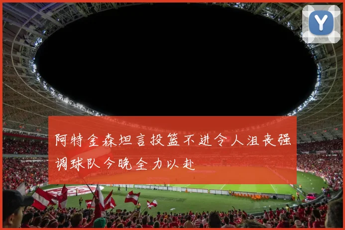 阿特金森坦言投篮不进令人沮丧强调球队今晚全力以赴