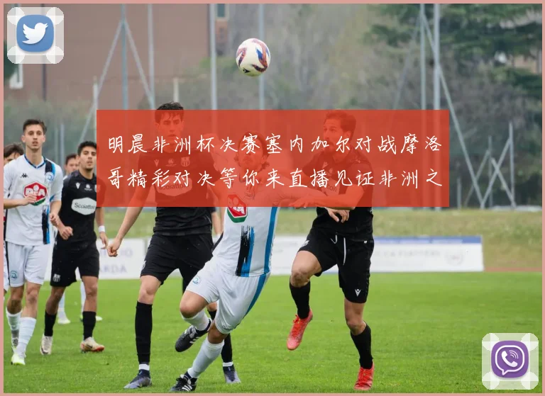 明晨非洲杯决赛塞内加尔对战摩洛哥精彩对决等你来直播见证非洲之王的诞生