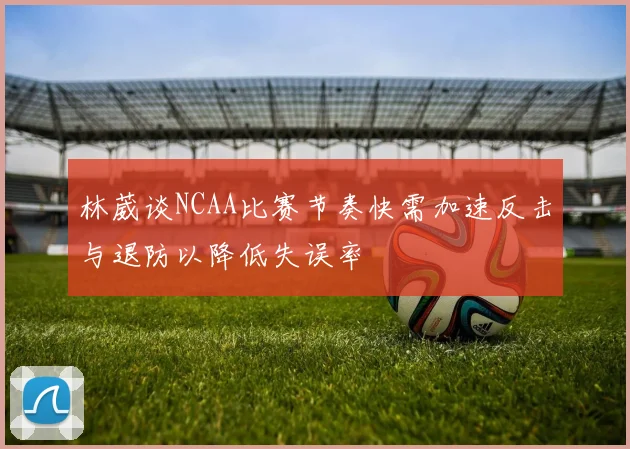 林葳谈NCAA比赛节奏快需加速反击与退防以降低失误率