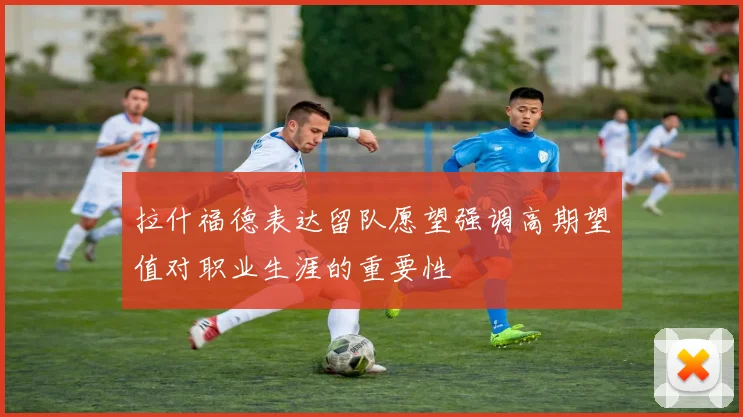 拉什福德表达留队愿望强调高期望值对职业生涯的重要性