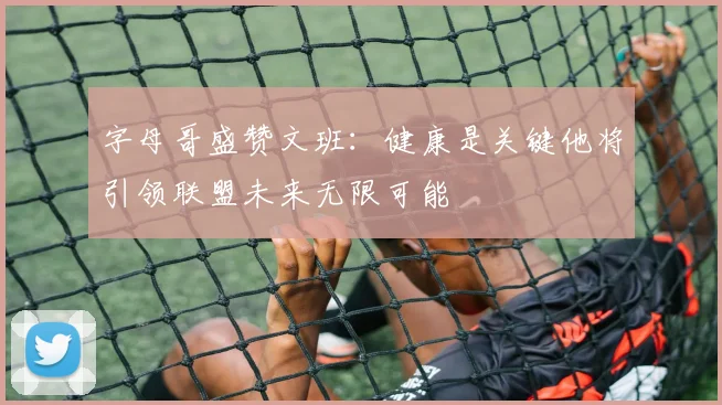 字母哥盛赞文班：健康是关键他将引领联盟未来无限可能