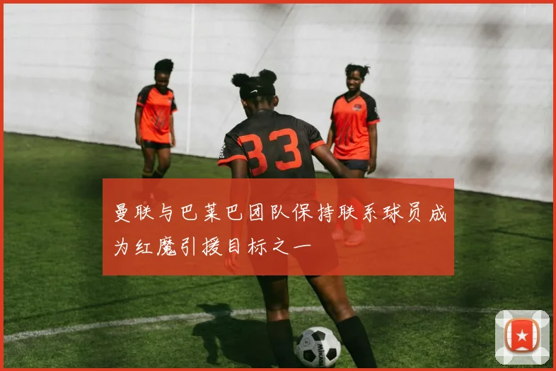曼联与巴莱巴团队保持联系球员成为红魔引援目标之一