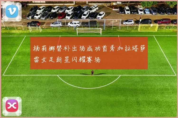 杨莉娜替补出场成功首秀加拉塔萨雷女足新星闪耀赛场