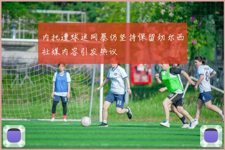 内托遭球迷网暴仍坚持保留切尔西社媒内容引发热议