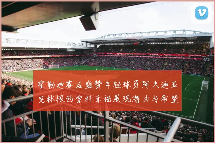 霍勒迪赛后盛赞年轻球员阿夫迪亚克林根西索科乐福展现潜力与希望