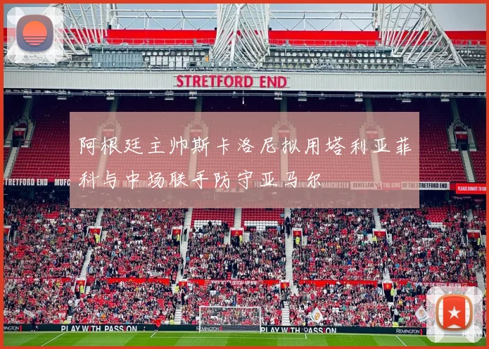 阿根廷主帅斯卡洛尼拟用塔利亚菲科与中场联手防守亚马尔