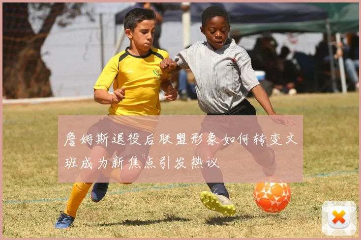 詹姆斯退役后联盟形象如何转变文班成为新焦点引发热议
