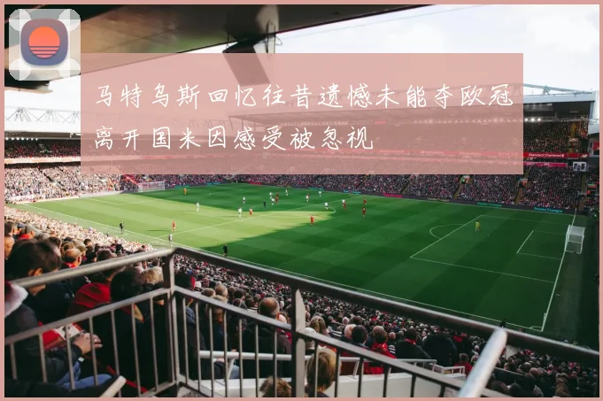 马特乌斯回忆往昔遗憾未能夺欧冠离开国米因感受被忽视