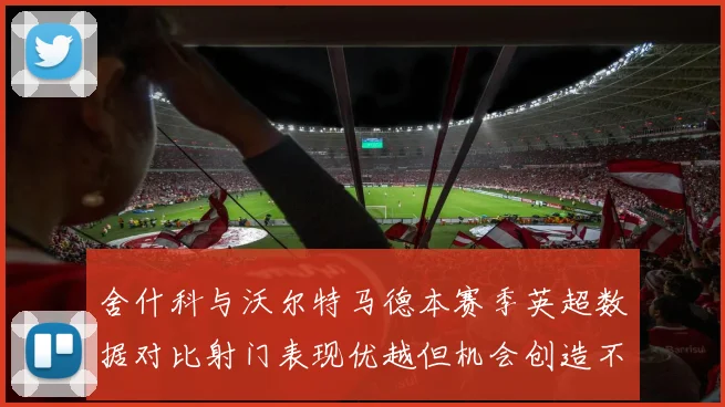 舍什科与沃尔特马德本赛季英超数据对比射门表现优越但机会创造不足
