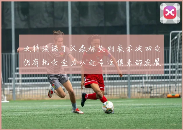 坎特谈诺丁汉森林失利表示次回合仍有机会全力以赴专注俱乐部发展