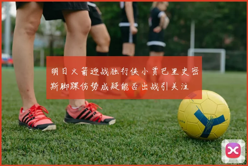 明日火箭迎战独行侠小贾巴里史密斯脚踝伤势成疑能否出战引关注