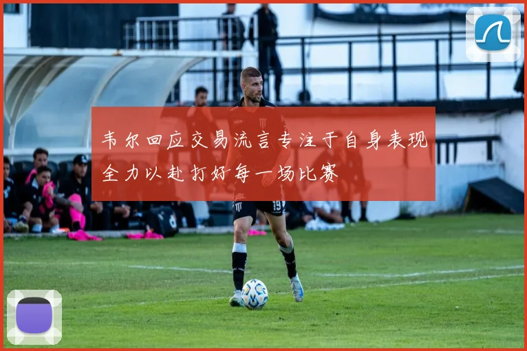 韦尔回应交易流言专注于自身表现全力以赴打好每一场比赛